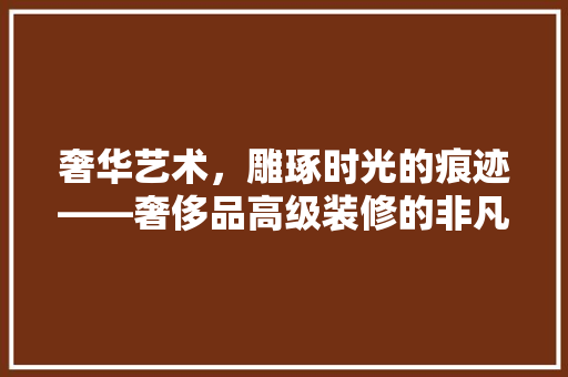 奢华艺术，雕琢时光的痕迹——奢侈品高级装修的非凡魅力