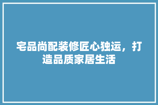 宅品尚配装修匠心独运，打造品质家居生活