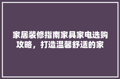 家居装修指南家具家电选购攻略，打造温馨舒适的家