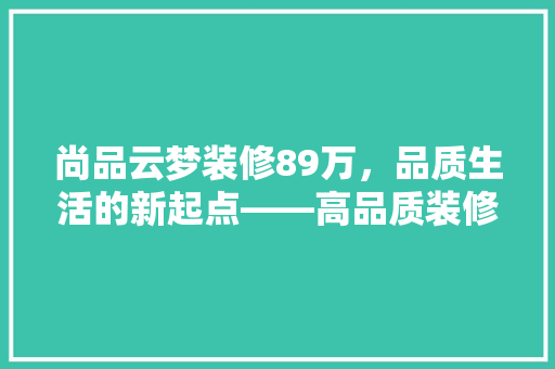 尚品云梦装修89万，品质生活的新起点——高品质装修的价值与意义