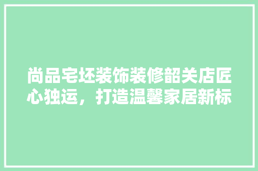 尚品宅坯装饰装修韶关店匠心独运，打造温馨家居新标杆