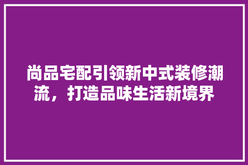 尚品宅配引领新中式装修潮流，打造品味生活新境界