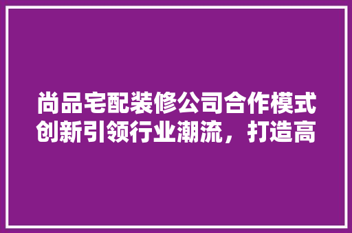 尚品宅配装修公司合作模式创新引领行业潮流，打造高品质家居生活