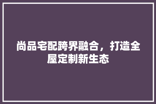 尚品宅配跨界融合，打造全屋定制新生态