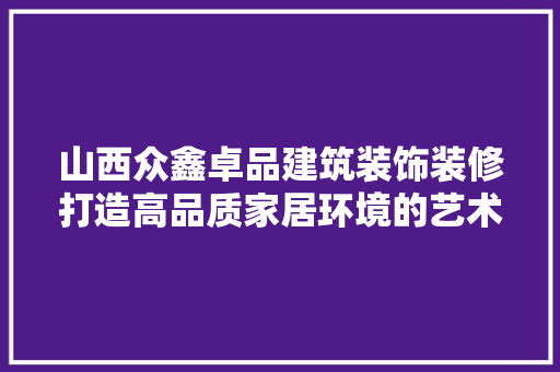 山西众鑫卓品建筑装饰装修打造高品质家居环境的艺术之路