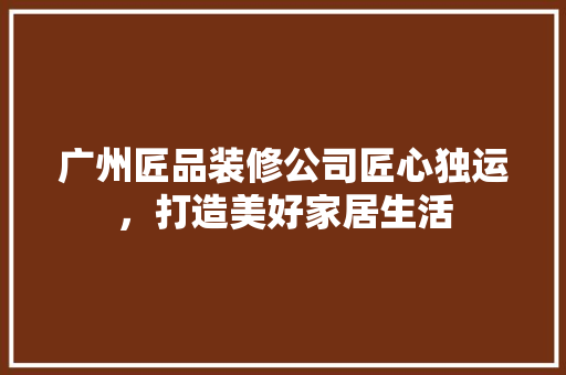广州匠品装修公司匠心独运，打造美好家居生活
