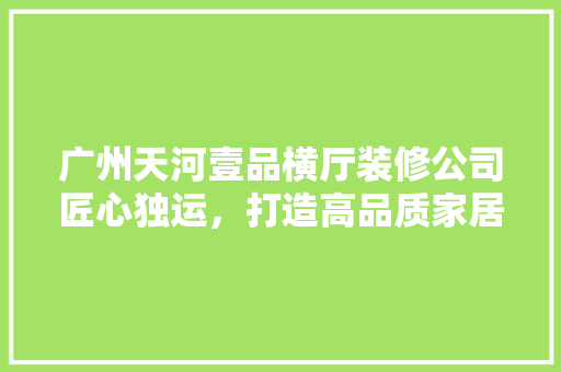 广州天河壹品横厅装修公司匠心独运，打造高品质家居生活