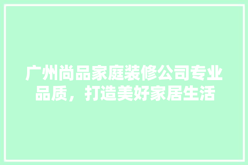 广州尚品家庭装修公司专业品质，打造美好家居生活