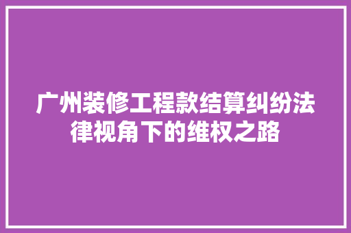 广州装修工程款结算纠纷法律视角下的维权之路