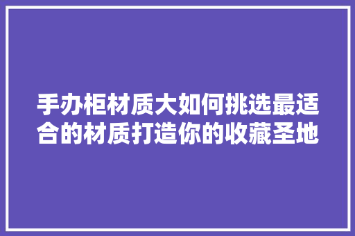 手办柜材质大如何挑选最适合的材质打造你的收藏圣地