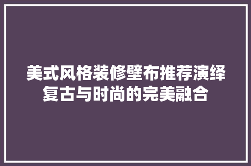 美式风格装修壁布推荐演绎复古与时尚的完美融合