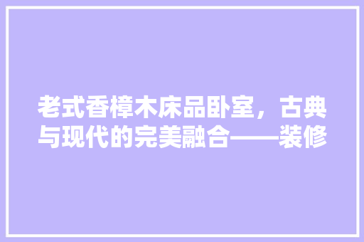 老式香樟木床品卧室，古典与现代的完美融合——装修布局指南
