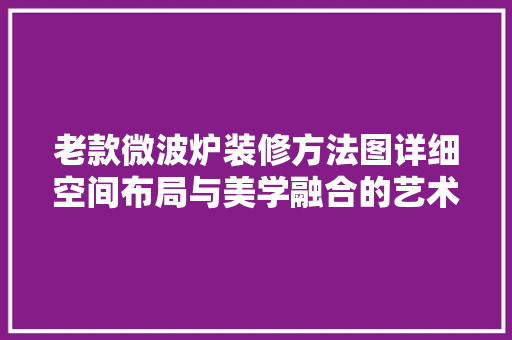 老款微波炉装修方法图详细空间布局与美学融合的艺术