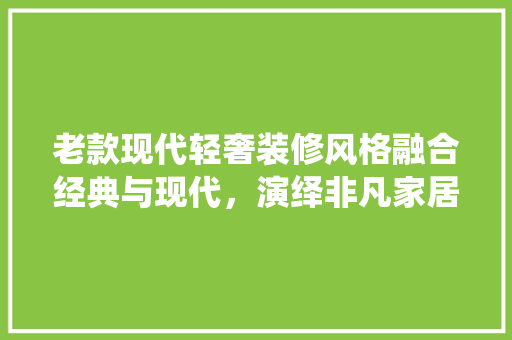 老款现代轻奢装修风格融合经典与现代，演绎非凡家居美学
