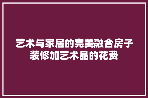 艺术与家居的完美融合房子装修加艺术品的花费