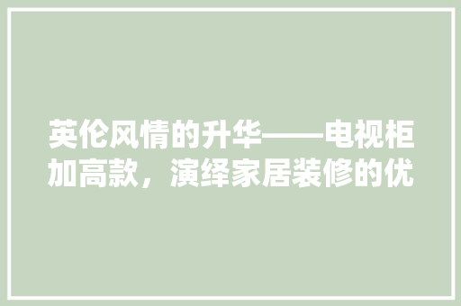 英伦风情的升华——电视柜加高款，演绎家居装修的优雅与品位