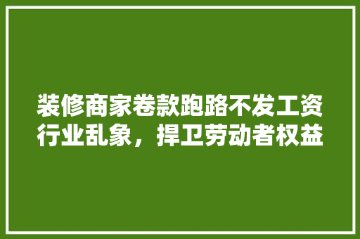 装修商家卷款跑路不发工资行业乱象，捍卫劳动者权益