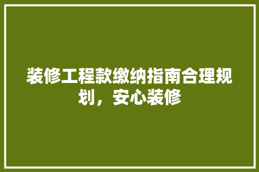 装修工程款缴纳指南合理规划，安心装修