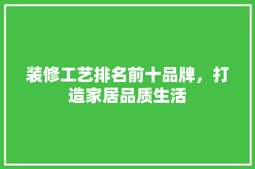装修工艺排名前十品牌，打造家居品质生活