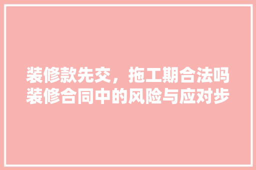 装修款先交，拖工期合法吗装修合同中的风险与应对步骤