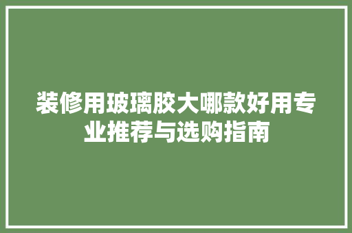 装修用玻璃胶大哪款好用专业推荐与选购指南