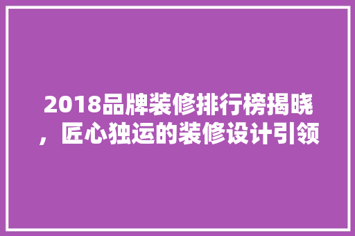 2018品牌装修排行榜揭晓，匠心独运的装修设计引领潮流