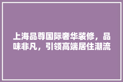 上海品尊国际奢华装修，品味非凡，引领高端居住潮流