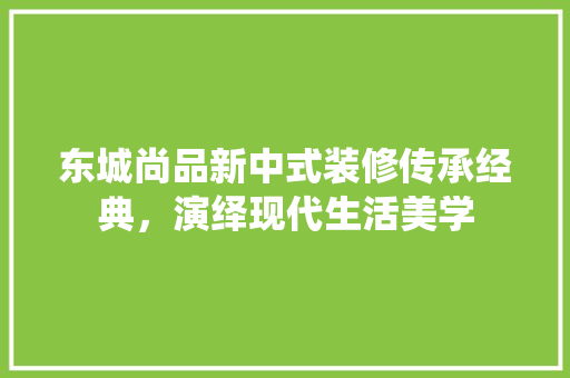 东城尚品新中式装修传承经典，演绎现代生活美学