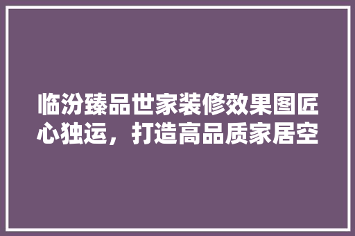 临汾臻品世家装修效果图匠心独运，打造高品质家居空间