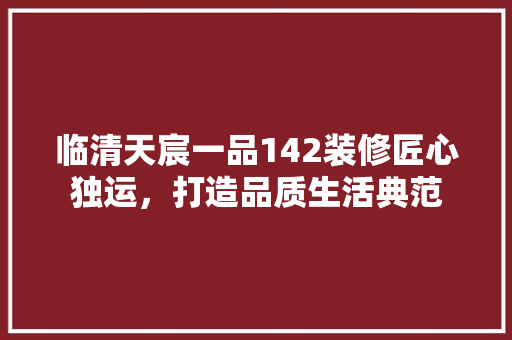 临清天宸一品142装修匠心独运，打造品质生活典范