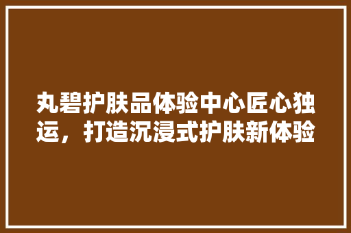 丸碧护肤品体验中心匠心独运，打造沉浸式护肤新体验