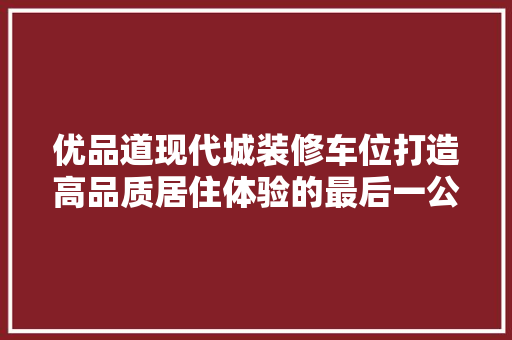 优品道现代城装修车位打造高品质居住体验的最后一公里