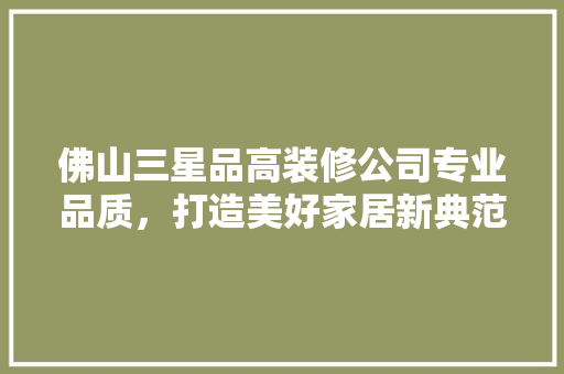 佛山三星品高装修公司专业品质，打造美好家居新典范