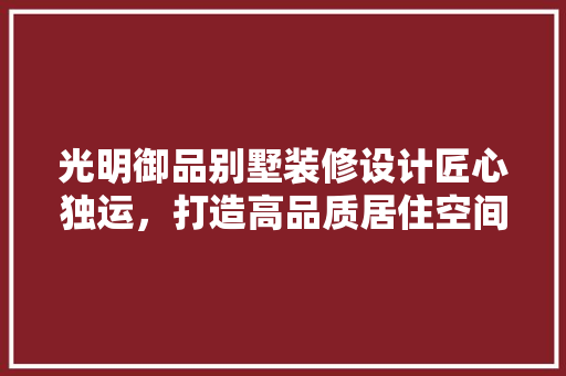 光明御品别墅装修设计匠心独运，打造高品质居住空间