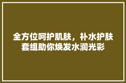 全方位呵护肌肤，补水护肤套组助你焕发水润光彩